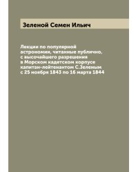 Лекции по популярной астрономии, читанные публично, с высочайшего разрешения в Морском кадетском корпусе капитан-лейтенантом С.Зеленым с 25 ноября 1843 по 16 марта 1844