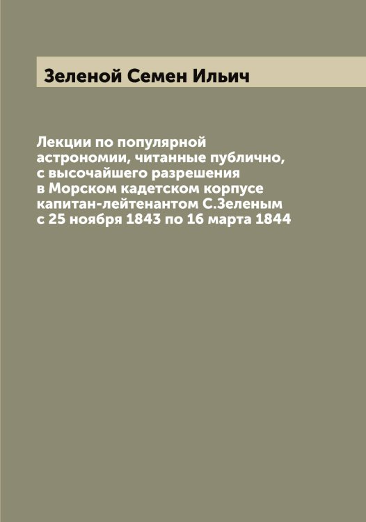 Обложка книги «Лекции по популярной астрономии, читанные публично, с высочайшего разрешения в Морском кадетском корпусе капитан-лейтенантом С.Зеленым с 25 ноября 1843 по 16 марта 1844» — Зеленой Семен Ильич, ISBN 9785519860048