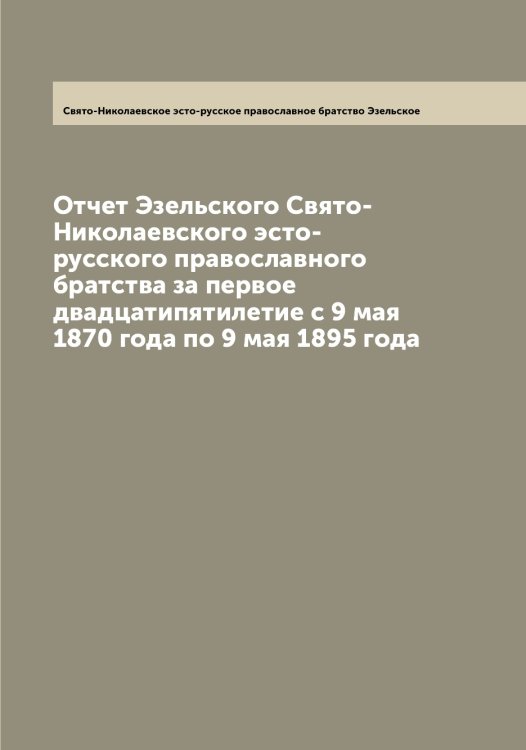 Обложка книги «Отчет Эзельского Свято-Николаевского эсто-русского православного братства за первое двадцатипятилетие с 9 мая 1870 года по 9 мая 1895 года» — Свято-Николаевское эсто-русское православное братство Эзельское, ISBN 9785521390502