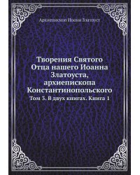 Творения Святого Отца нашего Иоанна Златоуста, архиепископа Константинопольского