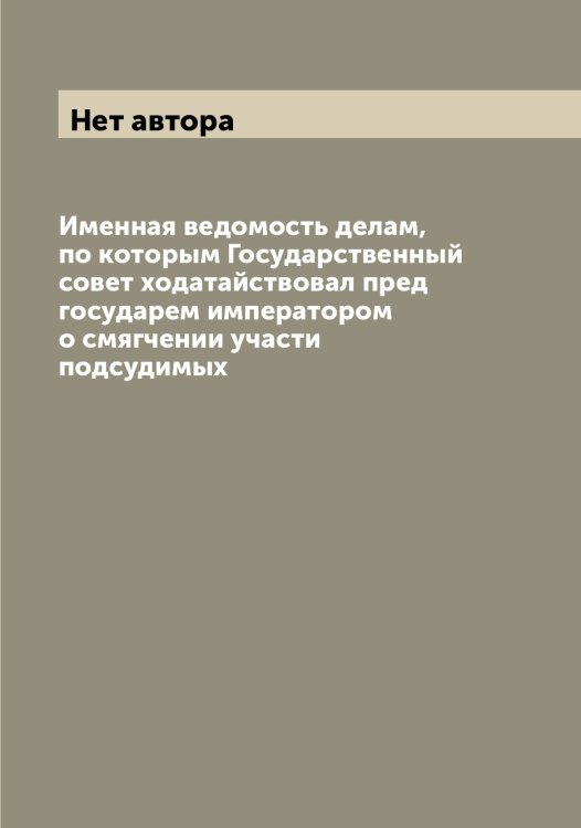 Обложка книги «Именная ведомость делам, по которым Государственный совет ходатайствовал пред государем императором о смягчении участи подсудимых» — Нет автора, ISBN 9785519820882