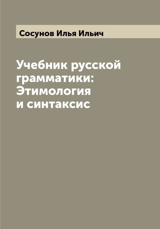 Обложка книги «Учебник русской грамматики: Этимология и синтаксис» — Сосунов Илья Ильич, ISBN 9785519750097