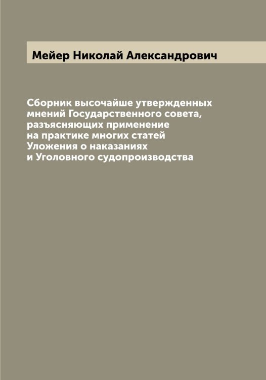 Обложка книги «Сборник высочайше утвержденных мнений Государственного совета, разъясняющих применение на практике многих статей Уложения о наказаниях и Уголовного судопроизводства» — Мейер Николай Александрович, ISBN 9785519960441