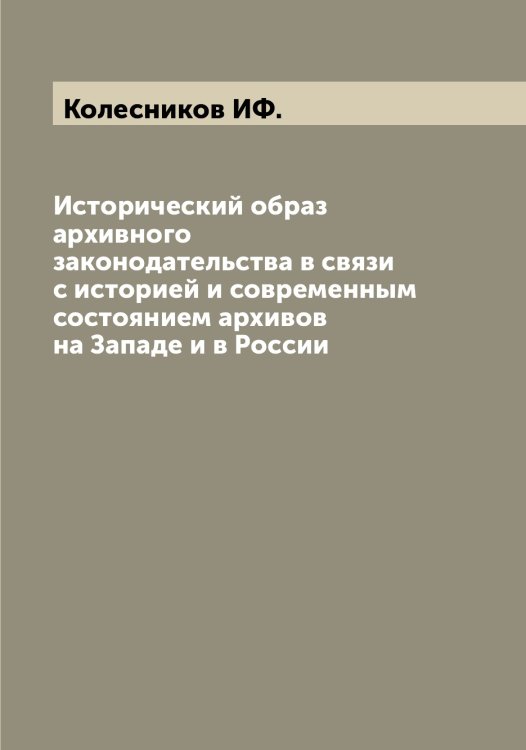 Обложка книги «Исторический образ архивного законодательства в связи с историей и современным состоянием архивов на Западе и в России» — Колесников ИФ., ISBN 9785519898010
