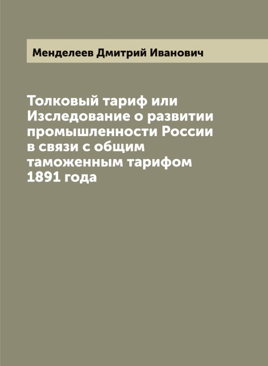 Обложка книги «Толковый тариф или Изследование о развитии промышленности России в связи с общим таможенным тарифом 1891 года» — Менделеев Дмитрий Иванович, ISBN 9785519962018