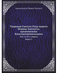 Творения Святого Отца нашего Иоанна Златоуста, архиепископа Константинопольского