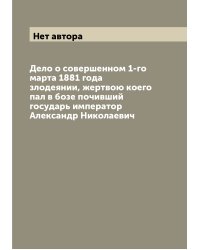 Дело о совершенном 1-го марта 1881 года злодеянии, жертвою коего пал в бозе почивший государь император Александр Николаевич