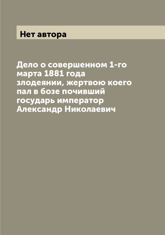 Обложка книги «Дело о совершенном 1-го марта 1881 года злодеянии, жертвою коего пал в бозе почивший государь император Александр Николаевич» — Нет автора, ISBN 9785519833486