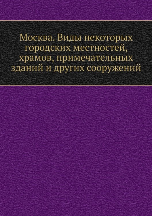 Москва. Виды некоторых городских местностей, храмов, примечательных зданий и других сооружений