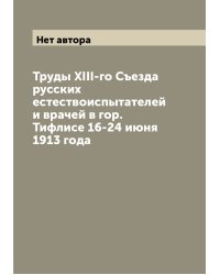 Труды XIII-го Съезда русских естествоиспытателей и врачей в гор. Тифлисе 16-24 июня 1913 года