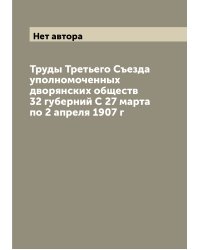 Труды Третьего Съезда уполномоченных дворянских обществ 32 губерний С 27 марта по 2 апреля 1907 г