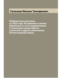 Любопытные рассказы из 1812 года: Из времени и жизни Наполеона I и его сподвижников: С описанием храма Христа спасителя и других памятников Отечественной войны
