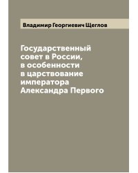Государственный совет в России, в особенности в царствование императора Александра Первого