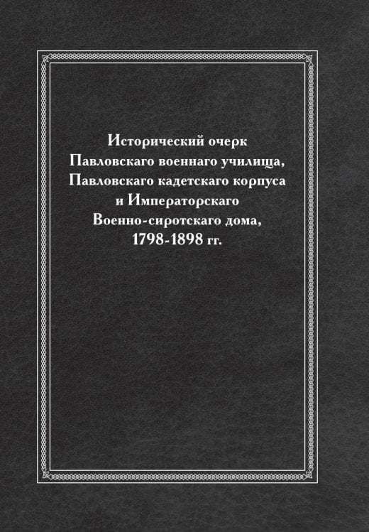 Исторический очерк Павловскаго военнаго училища, Павловскаго кадетскаго корпуса и Императорскаго Военно-сиротскаго дома, 1798-1898 гг.