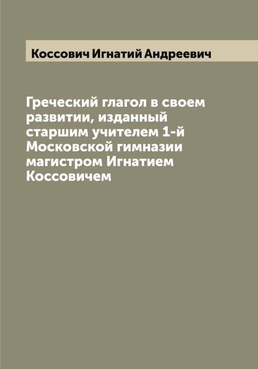Обложка книги «Греческий глагол в своем развитии, изданный старшим учителем 1-й Московской гимназии магистром Игнатием Коссовичем» — Коссович Игнатий Андреевич, ISBN 9785519905770