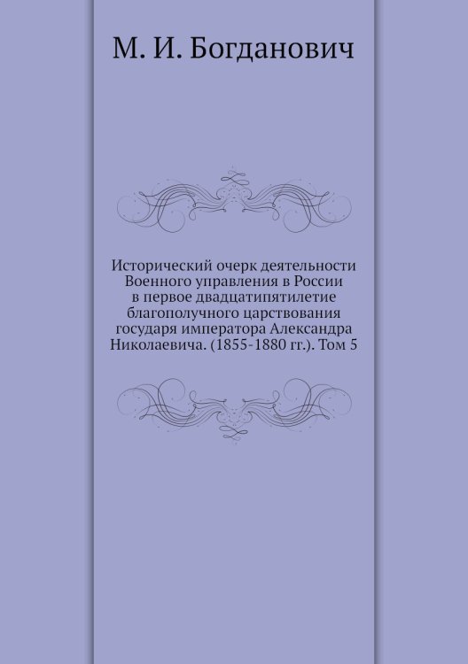 Исторический очерк деятельности Военного управления в России в первое двадцатипятилетие благополучного царствования государя императора Александра Николаевича. (1855-1880 гг.). Том 5