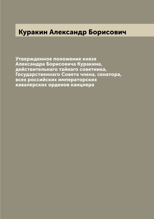 Обложка книги «Утвержденное положение князя Александра Борисовича Куракина, действительнаго тайнаго советника, Государственнаго Совета члена, сенатора, всех российских императорских кавалерских орденов канцлера» — Куракин Александр Борисович, ISBN 9785519918855