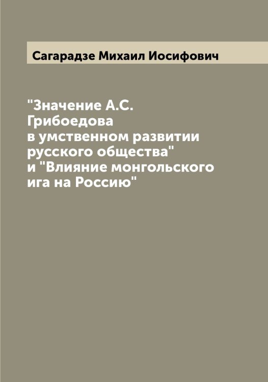 Обложка книги «"Значение А.С. Грибоедова в умственном развитии русского общества" и "Влияние монгольского ига на Россию"» — Сагарадзе Михаил Иосифович, ISBN 9785519843966