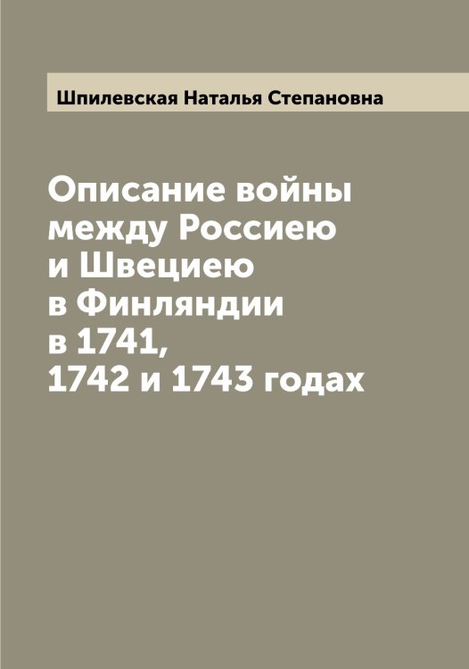 Обложка книги «Описание войны между Россиею и Швециею в Финляндии в 1741, 1742 и 1743 годах» — Шпилевская Наталья Степановна, ISBN 9785521315284
