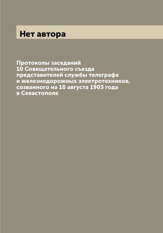 Обложка книги «Протоколы заседаний 10 Совещательного съезда представителей службы телеграфа и железнодорожных электротехников, созванного на 10 августа 1903 года в Севастополе» — Нет автора, ISBN 9785519744638