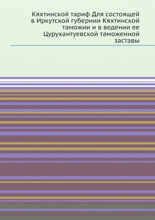 Кяхтинской тариф Для состоящей в Иркутской губернии Кяхтинской таможни и в ведении ее Цурухантуевской таможенной заставы