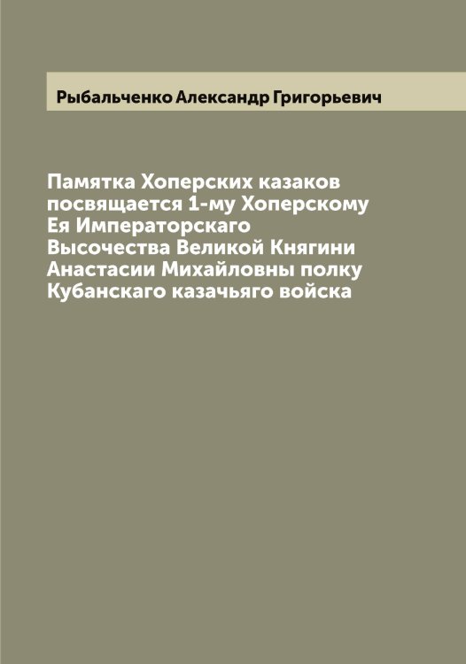 Памятка Хоперских казаков посвящается 1-му Хоперскому Ея Императорскаго Высочества Великой Княгини Анастасии Михайловны полку Кубанскаго казачьяго войска Обложка книги «Памятка Хоперских казаков посвящается 1-му Хоперскому Ея Императорскаго Высочества Великой Княгини Анастасии Михайловны полку Кубанскаго казачьяго войска» — Рыбальченко Александр Григорьевич, ISBN 9785519840866