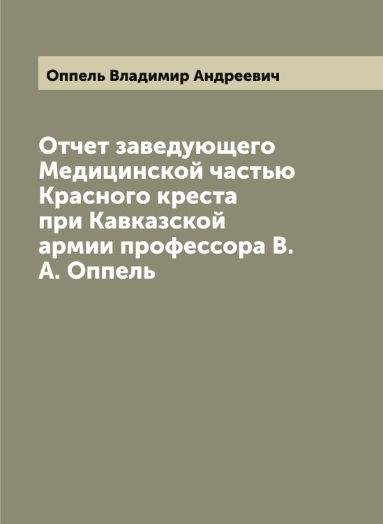 Обложка книги «Отчет заведующего Медицинской частью Красного креста при Кавказской армии профессора В.А. Оппель» — Оппель Владимир Андреевич, ISBN 9785521263837