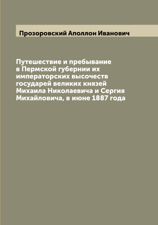 Обложка книги «Путешествие и пребывание в Пермской губернии их императорских высочеств государей великих князей Михаила Николаевича и Сергия Михайловича, в июне 1887 года» — Прозоровский Аполлон Иванович, ISBN 9785519796552