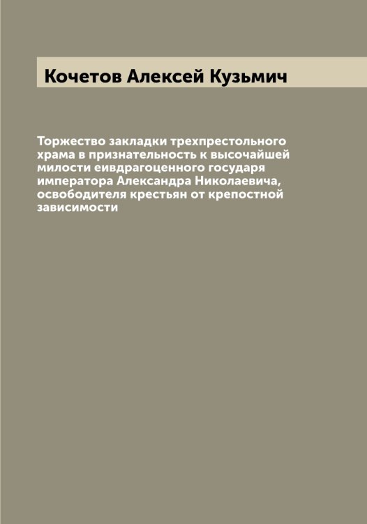 Обложка книги «Торжество закладки трехпрестольного храма в признательность к высочайшей милости еивдрагоценного государя императора Александра Николаевича, освободителя крестьян от крепостной зависимости» — Кочетов Алексей Кузьмич, ISBN 9785519908092