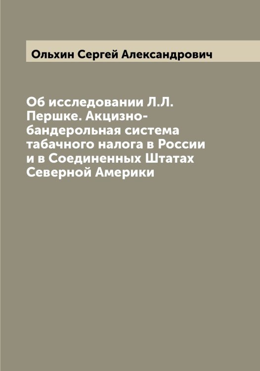 Обложка книги «Об исследовании Л.Л. Першке. Акцизно-бандерольная система табачного налога в России и в Соединенных Штатах Северной Америки» — Ольхин Сергей Александрович, ISBN 9785521263271