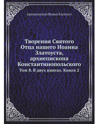 Творения Святого Отца нашего Иоанна Златоуста, архиепископа Константинопольского