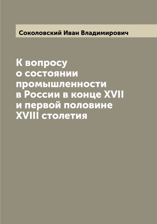 Обложка книги «К вопросу о состоянии промышленности в России в конце XVII и первой половине XVIII столетия» — Соколовский Иван Владимирович, ISBN 9785519746045