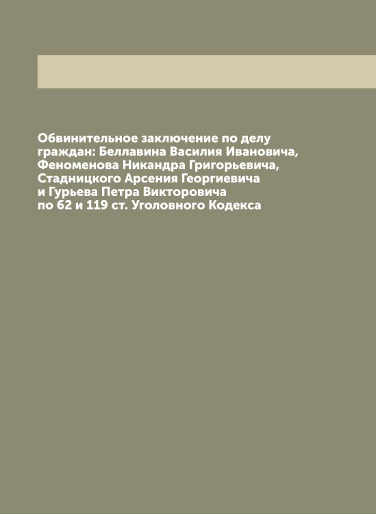 Обложка книги «Обвинительное заключение по делу граждан: Беллавина Василия Ивановича, Феноменова Никандра Григорьевича, Стадницкого Арсения Георгиевича и Гурьева Петра Викторовича по 62 и 119 ст. Уголовного Кодекса» — Нет автора, ISBN 9785519836593