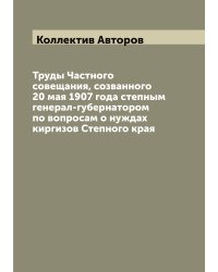 Труды Частного совещания, созванного 20 мая 1907 года степным генерал-губернатором по вопросам о нуждах киргизов Степного края