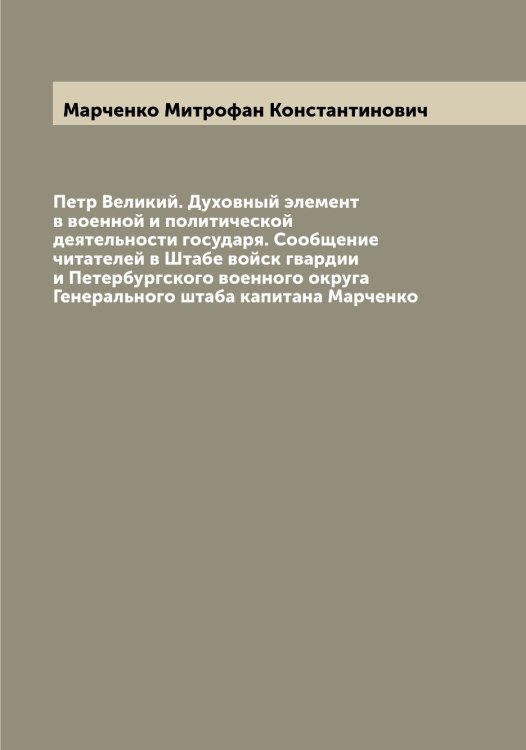 Обложка книги «Петр Великий. Духовный элемент в военной и политической деятельности государя. Сообщение читателей в Штабе войск гвардии и Петербургского военного округа Генерального штаба капитана Марченко» — Марченко Митрофан Константинович, ISBN 9785519956369