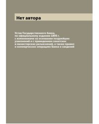 Устав Государственного банка, по официальному изданию 1895 г, с изменениями на основании позднейших узаконений и с приведением сенатских и министерских разъяснений, а также правил о коммерческих операциях Банка и сведений