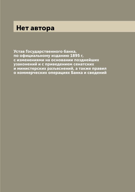 Обложка книги «Устав Государственного банка, по официальному изданию 1895 г, с изменениями на основании позднейших узаконений и с приведением сенатских и министерских разъяснений, а также правил о коммерческих операциях Банка и сведений» — Нет автора, ISBN 9785519818803