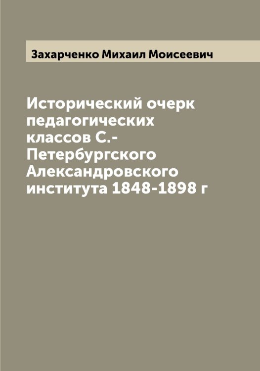 Обложка книги «Исторический очерк педагогических классов С.-Петербургского Александровского института 1848-1898 г» — Захарченко Михаил Моисеевич, ISBN 9785519859011