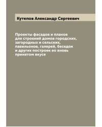 Проекты фасадов и планов для строений домов городских, загородных и сельских, павильонов, галерей, беседок и других построек во вновь принятом вкусе