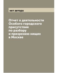 Отчет о деятельности Особого городского присутствия по разбору и призрению нищих в Москве