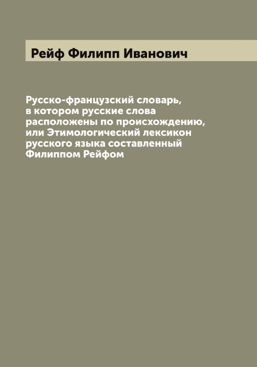Обложка книги «Русско-французский словарь, в котором русские слова расположены по происхождению, или Этимологический лексикон русского языка составленный Филиппом Рейфом» — Рейф Филипп Иванович, ISBN 9785519805292