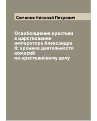 Освобождение крестьян в царствование императора Александра II: xроника деятельности комисий по крестьянскому делу