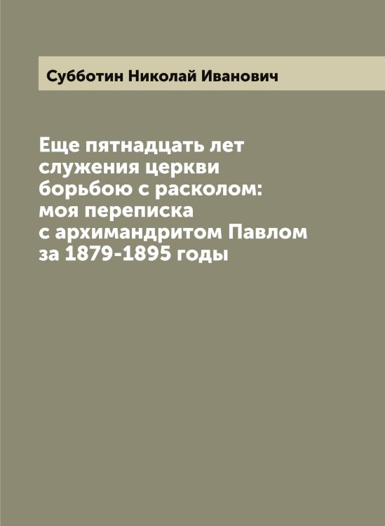 Обложка книги «Еще пятнадцать лет служения церкви борьбою с расколом: моя переписка с архимандритом Павлом за 1879-1895 годы» — Субботин Николай Иванович, ISBN 9785519757294