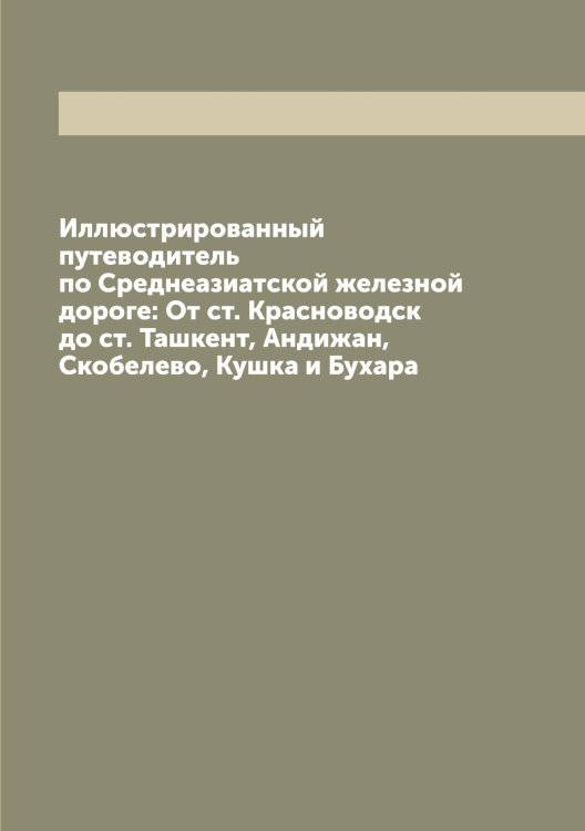 Обложка книги «Иллюстрированный путеводитель по Среднеазиатской железной дороге: От ст. Красноводск до ст. Ташкент, Андижан, Скобелево, Кушка и Бухара» — Нет автора, ISBN 9785519751339