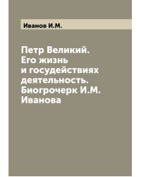 Петр Великий. Его жизнь и госудействиях деятельность. Биогрочерк И.М. Иванова