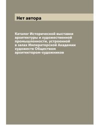 Каталог Исторической выставки архитектуры и художественной промышленности, устроенной в залах Императорской Академии художеств Обществом архитектором-художников
