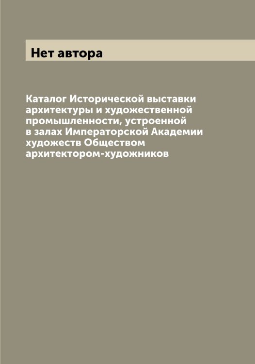 Обложка книги «Каталог Исторической выставки архитектуры и художественной промышленности, устроенной в залах Императорской Академии художеств Обществом архитектором-художников» — Нет автора, ISBN 9785519874199