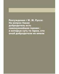 Разсуждение г Ж. Ж. Руссо: На вопрос Какая добродетель есть самонужнейшая героям ; и которые суть те герои, кто оной добродетели не имели