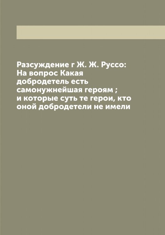 Обложка книги «Разсуждение г Ж. Ж. Руссо: На вопрос Какая добродетель есть самонужнейшая героям ; и которые суть те герои, кто оной добродетели не имели» — Руссо Жан Жак, ISBN 9785519840620