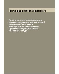 Устав о наказаниях, налагаемых мировыми судьями, разъясненный решениями Уголовного кассационного департамента Правительствующего сената за 1866-1871 года